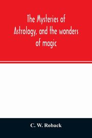 The mysteries of astrology, and the wonders of magic, W. Roback C.
