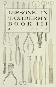 Lessons in Taxidermy - A Comprehensive Treatise on Collecting and Preserving all Subjects of Natural History - Book III., Elwood J.