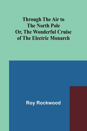 Through the Air to the North Pole Or, The Wonderful Cruise of the Electric Monarch, Rockwood Roy