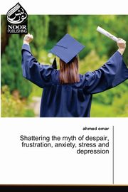 Shattering the myth of despair, frustration, anxiety, stress and depression, Omar Ahmed