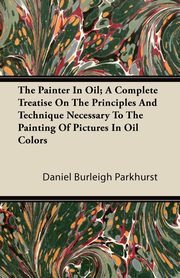 The Painter In Oil; A Complete Treatise On The Principles And Technique Necessary To The Painting Of Pictures In Oil Colors, Parkhurst Daniel Burleigh