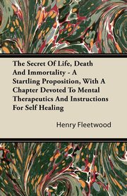 The Secret of Life, Death and Immortality - A Startling Proposition, with a Chapter Devoted to Mental Therapeutics and Instructions for Self Healing, Fleetwood Henry