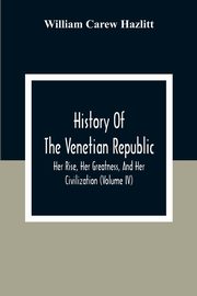 History Of The Venetian Republic; Her Rise, Her Greatness, And Her Civilization (Volume IV), Carew Hazlitt William