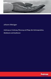Anleitung zur Erziehung, Pflanzung und Pflege aller Kchengewchse, Obstbume und Zierpflanzen, Metzger Johann