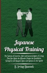 Japanese Physical Training - The System of Exercise, Diet and General Mode of Living That Has Made the Mikado's People the Healthiest, Strongest and Happiest Men and Women in the World, Hancock H. Irving