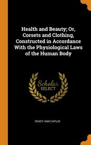 ksiazka tytu: Health and Beauty; Or, Corsets and Clothing, Constructed in Accordance With the Physiological Laws of the Human Body autor: Caplin Roxey Ann