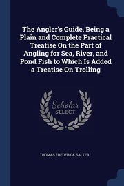 The Angler's Guide, Being a Plain and Complete Practical Treatise On the Part of Angling for Sea, River, and Pond Fish to Which Is Added a Treatise On Trolling, Salter Thomas Frederick