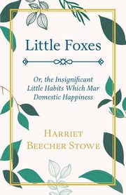 Little Foxes - Or; the Insignificant Little Habits Which Mar Domestic Happiness, Stowe Harriet Beecher