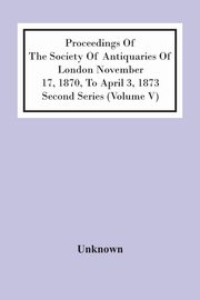 Proceedings Of The Society Of Antiquaries Of London November 17, 1870, To April 3, 1873 Second Series (Volume V), Unknown