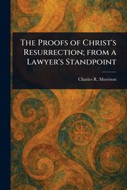 The Proofs of Christ's Resurrection; From a Lawyer's Standpoint, Morrison Charles R. (Charles Robert)
