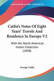 Catlin's Notes Of Eight Years' Travels And Residence In Europe V2, Catlin George