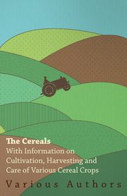 The Cereals - With Information on Cultivation, Harvesting and Care of Various Cereal Crops, Various