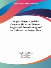 Knights Templars and the Complete History of Masonic Knighthood from the Origin of the Orders to the Present Time, Addison Charles G.