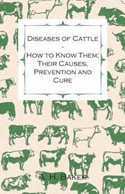Diseases of Cattle - How to Know Them; Their Causes, Prevention and Cure - Containing Extracts from Livestock for the Farmer and Stock Owner, Baker A. H.