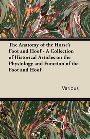 The Anatomy of the Horse's Foot and Hoof - A Collection of Historical Articles on the Physiology and Function of the Foot and Hoof, Various