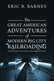 The Great American Adventures of Modern Big City Railroading, Barnes Eric B.