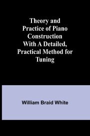 Theory and Practice of Piano Construction With a Detailed, Practical Method for Tuning, White William Braid