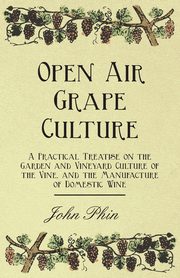 Open Air Grape Culture - A Practical Treatise on the Garden and Vineyard Culture of the Vine, and the Manufacture of Domestic Wine, Phin John