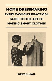 Home Dressmaking - Every Woman's Practical Guide to the Art of Making Smart Clothes, Miall Agnes M.