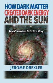 How Dark Matter Created Dark Energy and the Sun, Drexler Jerome