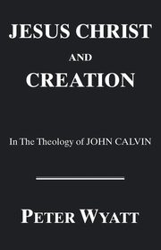 Jesus Christ and Creation in the Theology of John Calvin, Wyatt Peter