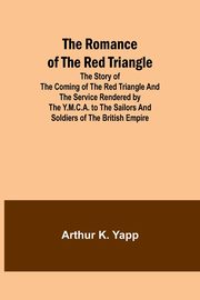 The Romance of the Red Triangle; The story of the coming of the red triangle and the service rendered by the Y.M.C.A. to the sailors and soldiers of the British Empire, Yapp Arthur K.