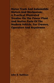 Motor Truck And Automobile Motors And Mechanism; A Practical Illustrated Treatise On The Power Plant And Motive Parts Of The Modern Vehicle, For Owners, Operators And Repairmen, Rathbun John B.