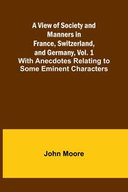 A View of Society and Manners in France, Switzerland, and Germany, Vol. 1; With Anecdotes Relating to Some Eminent Characters, Moore John
