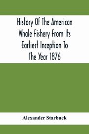 History Of The American Whale Fishery From Its Earliest Inception To The Year 1876, Starbuck Alexander