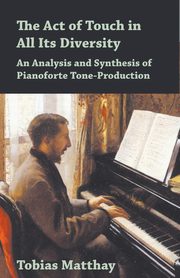 The Act of Touch in All Its Diversity - An Analysis and Synthesis of Pianoforte Tone-Production, Matthay Tobias