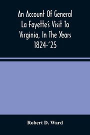 An Account Of General La Fayette'S Visit To Virginia, In The Years 1824-'25, Containing Full Circumstantial Reports Of His Receptions In Washington, Alexandria, Mount Vernon, Yorktown, Williamsburg, Norfolk, Richmond, Petersburg, Goochland, Fluvanna, Mont, D. Ward Robert