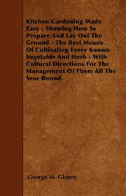 Kitchen Gardening Made Easy - Showing How to Prepare and Lay out the Ground - The Best Means of Cultivating Every Known Vegetable and Herb - With Cultural Directions for the Management of Them all the Year Round., Glenny George M.