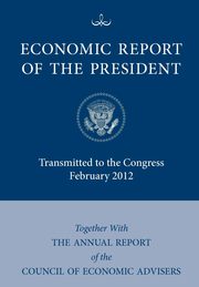 Economic Report of the President, Transmitted to the Congress February 2012 Together with the Annual Report of the Council of Economic Advisors, Executive Office of the President