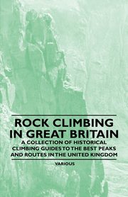 Rock Climbing in Great Britain - A Collection of Historical Climbing Guides to the Best Peaks and Routes in the United Kingdom, Various