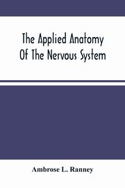 The Applied Anatomy Of The Nervous System, Being A Study Of This Portion Of The Human Body From A Standpoint Of Its General Interest And Practical Utility, L. Ranney Ambrose