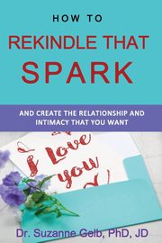 How To Rekindle That Spark... & Create The Relationship & Intimacy That You Want, Gelb PhD JD Dr. Suzanne