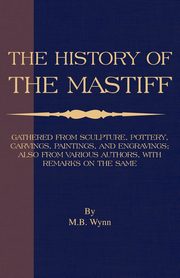 History of The Mastiff - Gathered From Sculpture, Pottery, Carvings, Paintings and Engravings; Also From Various Authors, With Remarks On Same (A Vintage Dog Books Breed Classic), Wynn M. B.