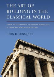 The Art of Building in the Classical World, Senseney John R.