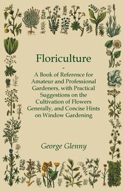 Floriculture - A Book of Reference for Amateur and Professional Gardeners with Practical Suggestions on the Cultivation of Flowers Generally and Concise Hints on Window Gardening, Glenny George
