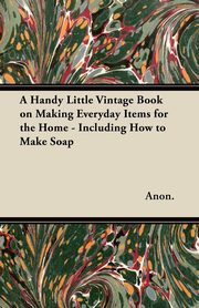 ksiazka tytu: A Handy Little Vintage Book on Making Everyday Items for the Home - Including How to Make Soap autor: Anon.