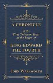 A Chronicle Of The First Thirteen Years Of The Reign Of King Edward The Fourth, Warkworth John