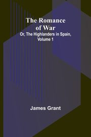 The Romance of War; Or, The Highlanders in Spain, Volume 1, Grant James