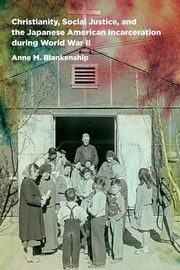 Christianity, Social Justice, and the Japanese American Incarceration during World War II, Blankenship Anne M.