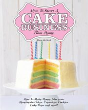 How to Start a Cake Business from Home - How to Make Money from Your Handmade Cakes, Cupcakes, Cake Pops and More!, McNicol Alison