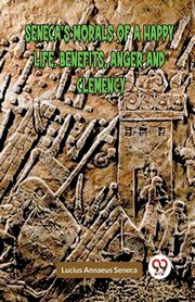 SENECA'S MORALS OF A HAPPY LIFE, BENEFITS, ANGER AND CLEMENCY, Annaeus Seneca Lucius