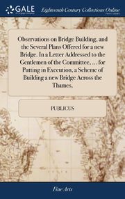 ksiazka tytu: Observations on Bridge Building, and the Several Plans Offered for a new Bridge. In a Letter Addressed to the Gentlemen of the Committee, ... for Putting in Execution, a Scheme of Building a new Bridge Across the Thames, autor: Publicus