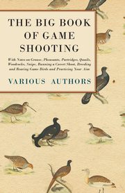 The Big Book of Game Shooting - With Notes on Grouse, Pheasants, Partridges, Quails, Woodcocks, Snipe, Running a Covert Shoot, Breeding and Rearing Game Birds and Practicing Your Aim, Various