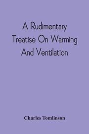 A Rudimentary Treatise On Warming And Ventilation; Being A Concise Exposition Of The General Principles Of The Art Of Warming And Ventilating Domestic And Public Buildings, Mines, Lighthouses, Ships, Etc, Tomlinson Charles