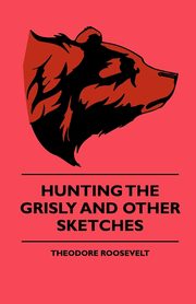 Hunting The Grisly And Other Sketches - An Account Of The Big Game Of The United States And Its Chas With Horse, Hound, And Rifle - Part II, Roosevelt Theodore