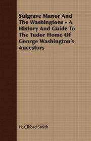 Sulgrave Manor And The Washingtons - A History And Guide To The Tudor Home Of George Washington's Ancestors, Smith H. Cliford